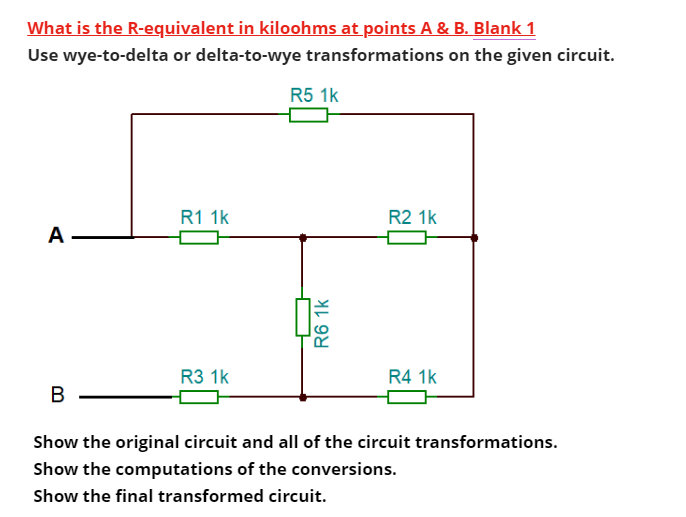 What is the R-equivalent in kiloohms at points A & B. Blank 1
Use wye-to-delta or delta-to-wye transformations on the given circuit.
A
B
R1 1k
R3 1k
R5 1k
R6 1k
R2 1k
R4 1k
Show the original circuit and all of the circuit transformations.
Show the computations of the conversions.
Show the final transformed circuit.