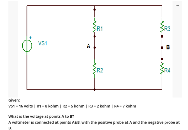 VS1
A
R1
{R2
Given:
VS1 = 16 volts | R1 = 8 kohm | R2 = 5 kohm | R3 = 2 kohm | R4 = 7 kohm
SR3
B
R4
...
What is the voltage at points A to B?
A voltmeter is connected at points A&B, with the positive probe at A and the negative probe at
B.