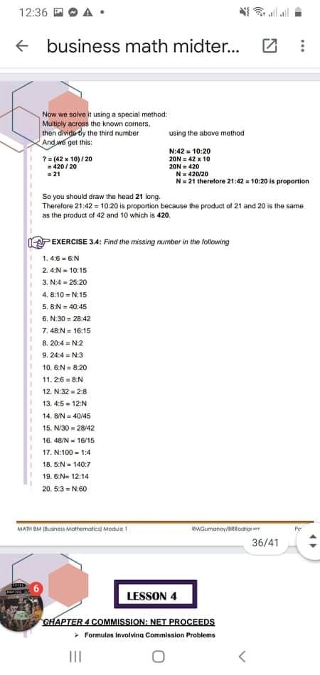 12:36 D
all al
+ business math midter...
Now we solve it using a special method:
Multiply across the known corners,
then divido by the third number
And we get this:
using the above method
7= (42 x 10)/ 20
= 420 / 20
=21
N:42 = 10:20
20N = 42 x 10
20N = 420
N= 420/20
N= 21 therefore 21:42 - 10:20 is proportion
So you should draw the head 21 long.
Therefore 21:42 = 10:20 is proportion because the product of 21 and 20 is the same
as the product of 42 and 10 which is 420.
PEXERCISE 3.4: Find the missing number in the lollowing
1. 4:6 6:N
2. 4:N = 10:15
3. N:4 = 25:20
4. 8:10 = N:15
5. 8:N = 40:45
6. N:30 = 28:42
7. 48:N = 16:15
8. 20:4 = N:2
9. 24:4 = N:3
10. 6:N= 8:20
11, 2:6 = 8:N
12. N:32 = 2:8
13. 4:5 - 12:N
14. B/N = 40/45
15. N/30 = 28/42
16. 48/N = 16/15
17. N:100 = 1:4
18. 5:N = 140:7
19. 6:N= 12:14
20. 5:3 = N:60
MAH BM Business Mathematical Modue i
RMGumanoy/BRHodrgier
36/41
LESSON 4
GHAPTER 4 COMMISSION: NET PROCEEDS
> Formulas Involvina Commission Problems
II
