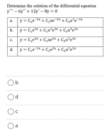 Determine the solution of the differential equation
y" - 6y" + 12y' – 8y = 0
y = C,e-2x + C2xe-2x + C3x?e-2x
а.
b.
y = C,e2x + C2x²e2x + C3x³e2x
y = C,e2x + C2xe2x + C3x?e2x
с.
d. y = C,e-2x + C2e2* + C3x²e2x
Ob
Od
Oc
O a
