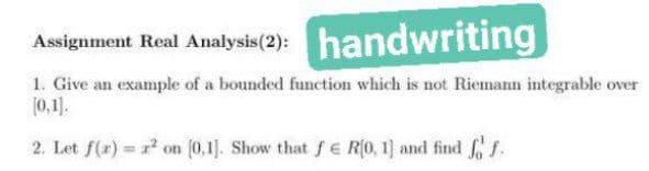 Assignment Real Analysis (2): handwriting
1. Give an example of a bounded function which is not Riemann integrable over
[0,1).
2. Let f(x) on [0,1]. Show that fe R(0, 1] and find f f.
