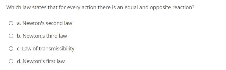 Which law states that for every action there is an equal and opposite reaction?
O a. Newton's second law
O b. Newton,s third law
O c. Law of transmissibility
O d. Newton's first law
