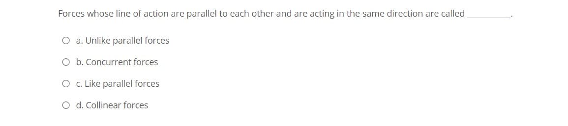 Forces whose line of action are parallel to each other and are acting in the same direction are called
O a. Unlike parallel forces
O b. Concurrent forces
O c. Like parallel forces
O d. Collinear forces
