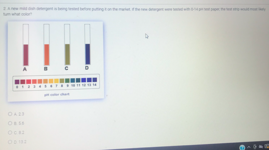 2 A new mild dish detergent is being tested before putting it on the market. If the new detergent were tested with 0-14 pH test paper, the test strip would most likely
turn what color?
BC D
A
1 234 S67I9 1o 11 12 13 14
pH color chart
OA 23
OB. 56
OC 82
OD 132
