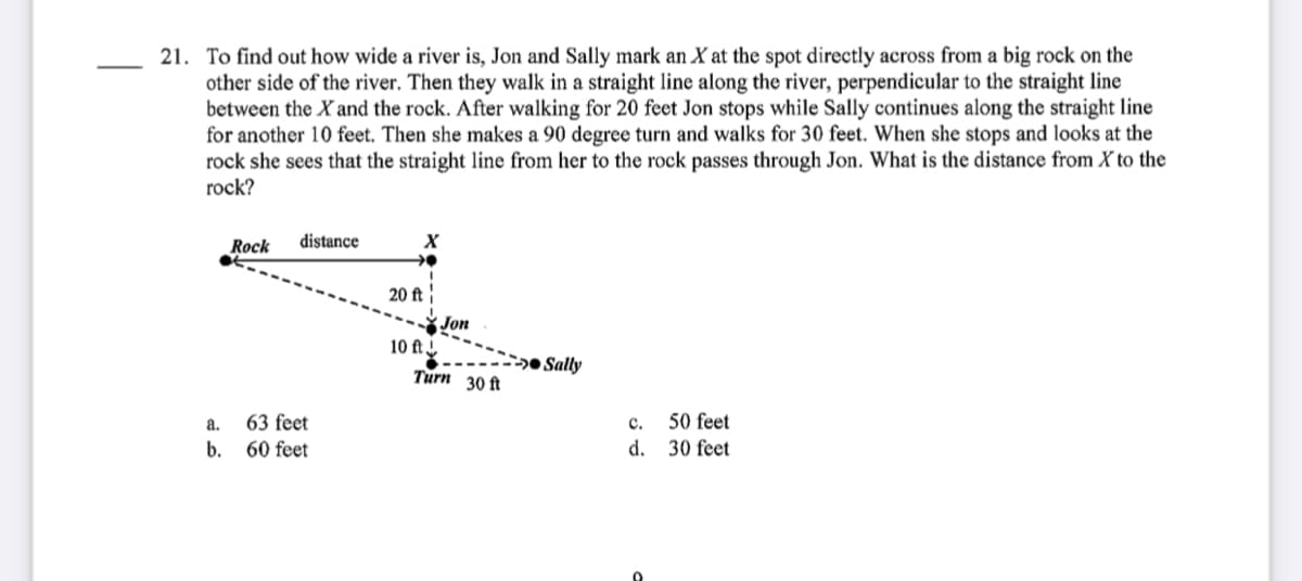 21. To find out how wide a river is, Jon and Sally mark an X at the spot directly across from a big rock on the
other side of the river. Then they walk in a straight line along the river, perpendicular to the straight line
between the X and the rock. After walking for 20 feet Jon stops while Sally continues along the straight line
for another 10 feet. Then she makes a 90 degree turn and walks for 30 feet. When she stops and looks at the
rock she sees that the straight line from her to the rock passes through Jon. What is the distance from X to the
rock?
Rock
distance
20 ft
Jon
10 ft.
-2» Sally
Turn 30 ft
а.
63 feet
с.
50 feet
b.
60 feet
d.
30 feet

