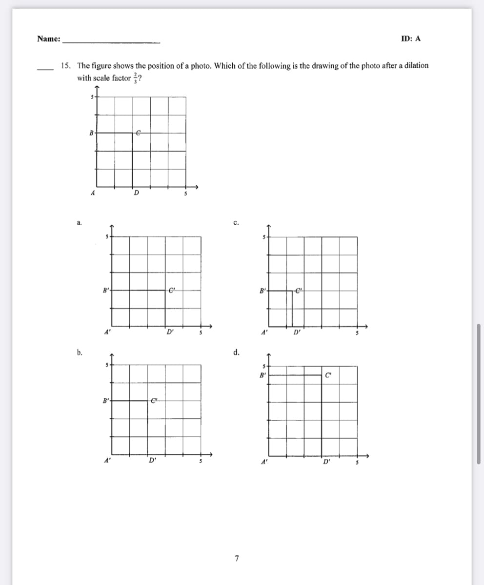 Name:
ID: A
15. The figure shows the position of a photo. Which of the following is the drawing of the photo after a dilation
with scale factor 2?
B
A
a.
с.
B'
A"
D"
A'
D'
b.
d.
B'
C'
B'
A"
D'
A'
D'
7
