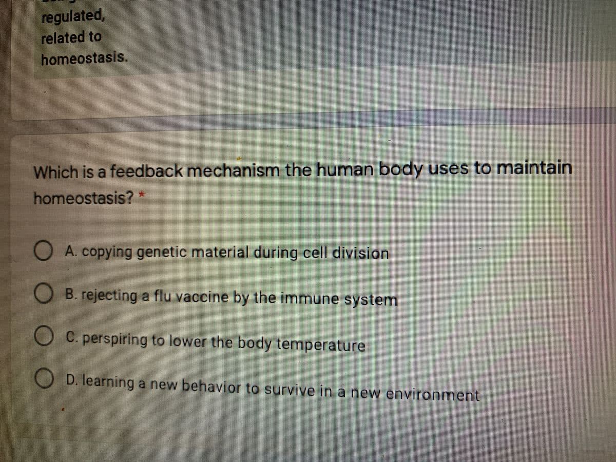 regulated,
related to
homeostasis.
Which is a feedback mechanism the human body uses to maintain
homeostasis?
O A. copying genetic material during cell division
B. rejecting a flu vaccine by the immune system
C. perspiring to lower the body temperature
D. learning a new behavior to survive in a new environment
