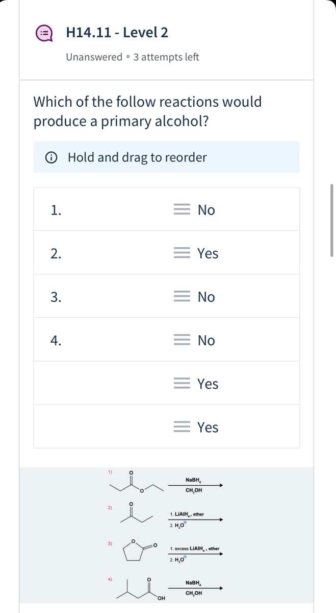 ### H14.11 - Level 2

**Status:** Unanswered • 3 attempts left

#### Question:
Which of the following reactions would produce a primary alcohol?

**Instructions:**
Hold and drag to reorder

|   | Answer  |
|---|---------|
| 1 | No      |
| 2 | Yes     |
| 3 | No      |
| 4 | No      |
| 5 | Yes     |
| 6 | Yes     |

#### Reaction Diagrams:

1) The first reaction involves a ketone treated with NaBH₄ in methanol (CH₃OH).
   
   **Diagram:** 
   - Reactant: A ketone with a four-carbon chain.
   - Reagent: Sodium borohydride (NaBH₄) in methanol.
   - Product: The ketone is reduced to a secondary alcohol (OH group on the second carbon).

2) The second reaction involves an aldehyde treated first with LiAlH₄ in ether, followed by water (H₂O).

   **Diagram:** 
   - Reactant: An aldehyde with a three-carbon chain.
   - Reagent: 1. Lithium aluminium hydride (LiAlH₄) in ether. 2. Water (H₂O).
   - Product: The aldehyde is reduced to a primary alcohol (OH group on the first carbon).

3) The third reaction involves a cyclic ester (lactone) treated with excess LiAlH₄ in ether, followed by water (H₂O).

   **Diagram:**
   - Reactant: A five-membered cyclic ester.
   - Reagent: 1. Excess lithium aluminium hydride (LiAlH₄) in ether. 2. Water (H₂O).
   - Product: The ester is reduced to a diol (two OH groups on adjacent carbons), transforming the ring into an open-chain diol.

4) The fourth reaction involves a ketone treated with NaBH₄ in methanol.

   **Diagram:**
   - Reactant: A ketone with a four-carbon chain and a hydroxyl (OH) group at the fourth carbon.
   - Reagent: Sodium borohydride (NaBH₄) in methanol.
   - Product: The ketone is reduced to a secondary alcohol (OH group on the second carbon), keeping the additional OH group unchanged.

**Summary