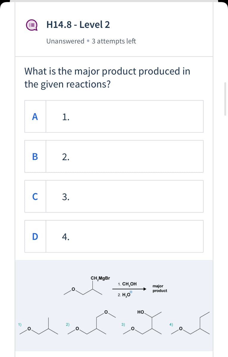 ### H14.8 - Level 2
**Status:** Unanswered • 3 attempts left

---

#### Question:
What is the major product produced in the given reactions?

**Options:**
- **A.** 1.
- **B.** 2.
- **C.** 3.
- **D.** 4.

---

#### Reaction Diagram:
The diagram below shows the chemical reaction process:

1. **Starting Material:** A compound with an ethyl ether group.
2. **Reagent:** CH₃MgBr (Methylmagnesium bromide).
3. **Conditions:** 
   1. CH₃OH (Methanol).
   2. H₃O⁺ (Hydronium ion).

The reaction proceeds to form a major product.

#### Given Structures for Options:
1. **(1)** Ethyl O-propyl ether.
2. **(2)** Ethyl O-butyl ether.
3. **(3)** 2-Methoxy-3-butanol.
4. **(4)** 2-Butoxyethanol.

Consider the structures and conditions to determine the major product of the reaction.

---

#### Note:
Click on the correct option to submit your answer. Use the remaining attempts wisely to maximize your understanding and score.