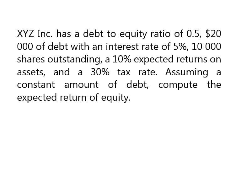 XYZ Inc. has a debt to equity ratio of 0.5, $20
000 of debt with an interest rate of 5%, 10 000
shares outstanding, a 10% expected returns on
assets, and a 30% tax rate. Assuming a
constant amount of debt, compute the
expected return of equity.