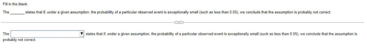 Fill in the blank.
The
states that if, under a given assumption, the probability of a particular observed event is exceptionally small (such as less than 0.05), we conclude that the assumption is probably not correct.
The
probably not correct
states that if, under a given assumption, the probability of a particular observed event is exceptionally small (such as less than 0.05), we conclude that the assumption is