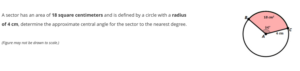 18 cm?
A sector has an area of 18 square centimeters and is defined by a circle with a radius
B
(x)
of 4 cm, determine the approximate central angle for the sector to the nearest degree.
4 ст
(Figure may not be drawn to scale.)
