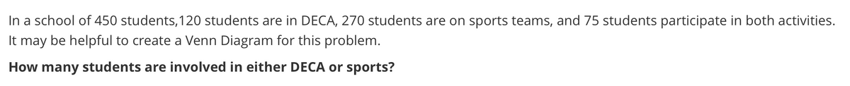 In a school of 450 students,120 students are in DECA, 270 students are on sports teams, and 75 students participate in both activities.
It may be helpful to create a Venn Diagram for this problem.
How many students are involved in either DECA or sports?
