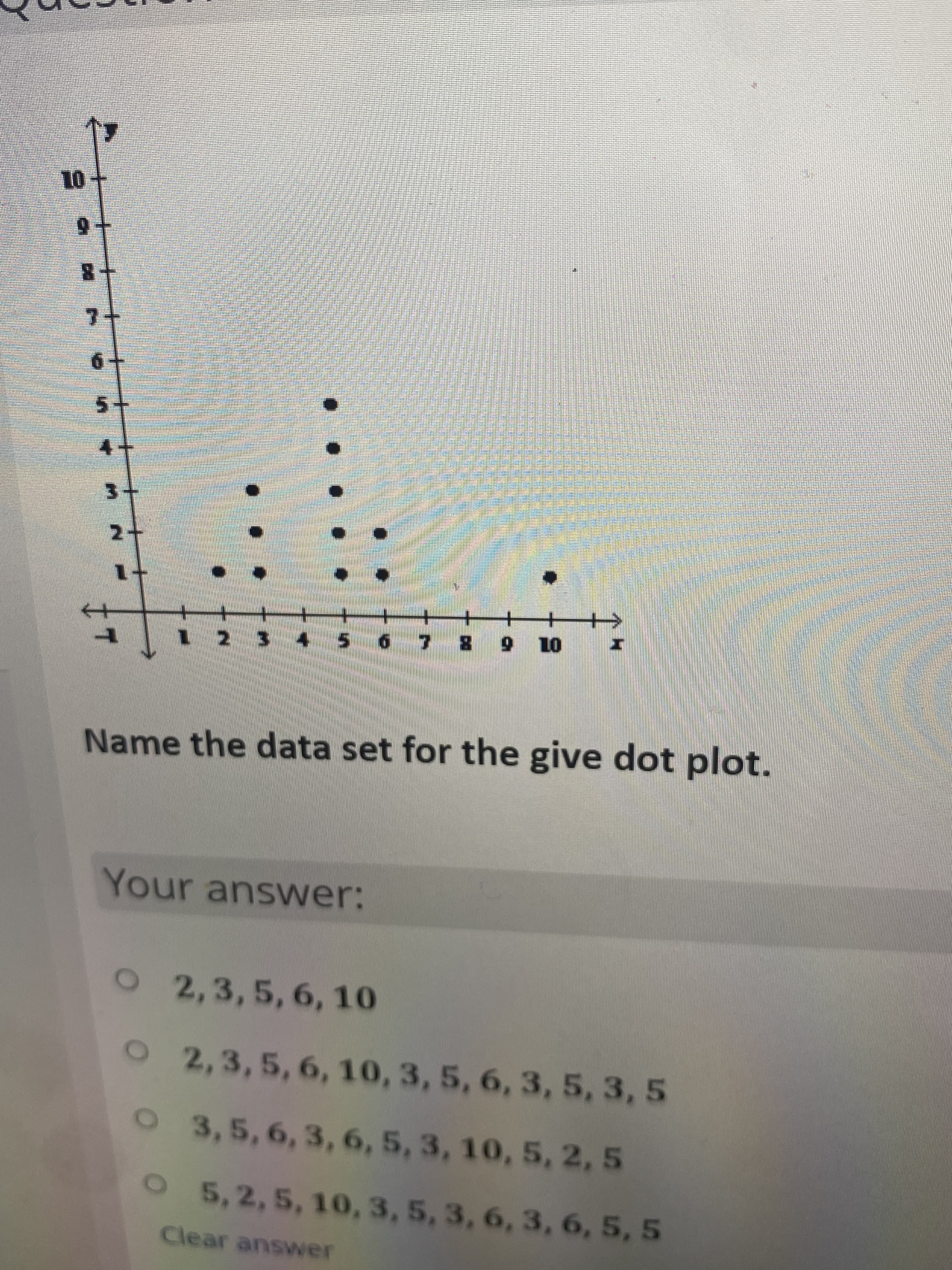 7+
1-
01 6 8
Name the data set for the give dot plot.
Your answer:
O
2,3,5,6, 10
O2,3,5,6, 10, 3, 5, 6, 3, 5, 3, 5
O 3,5, 6, 3, 6, 5, 3, 10, 5, 2, 5
O 5,2, 5, 10, 3, 5, 3, 6, 3, 6, 5, 5
Clear answer
