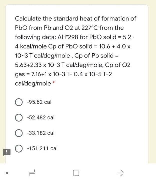 Calculate the standard heat of formation of
PbO from Pb and 02 at 227°C from the
following data: AH°298 for PbO solid = 5 2.
4 kcal/mole Cp of PbO solid 10.6 + 4.0 x
10~3 T cal/deg/mole , Cp of Pb solid =
5.63+2.33 x 10-3 T cal/deg/mole, Cp of 02
%3D
gas = 7.16+1x 10-3 T- O.4 x 10-5 T-2
cal/deg/mole *
O -95.62 cal
-52.482 cal
O -33.182 cal
-151.211 cal
IL
