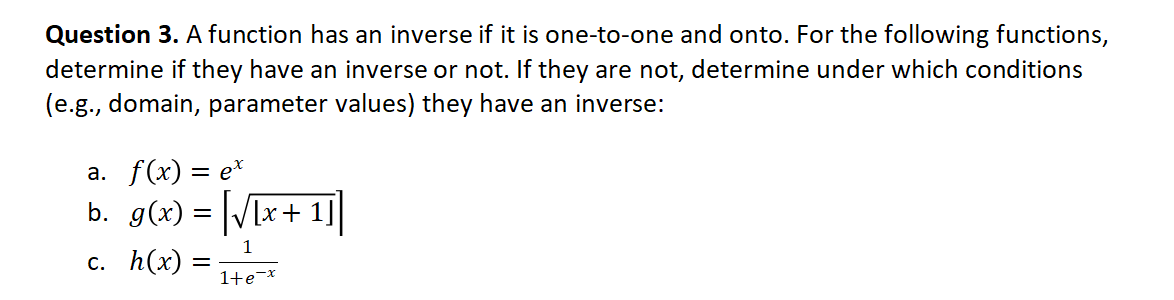 Question 3. A function has an inverse if it is one-to-one and onto. For the following functions,
determine if they have an inverse or not. If they are not, determine under which conditions
(e.g., domain, parameter values) they have an inverse:
а. f(x) — е*
b. g(x) = [/x+1]
1
с. h(x)
1+e¬x
