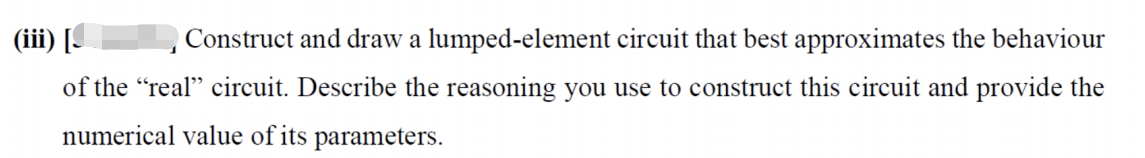 (iii) [
Construct and draw a lumped-element circuit that best approximates the behaviour
of the "real" circuit. Describe the reasoning you use to construct this circuit and provide the
numerical value of its parameters.
