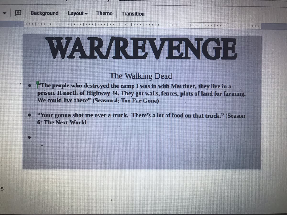 Background
Layout
Theme
Transition
WAR/REVENGE
The Walking Dead
•The people who destroyed the camp I was in with Martinez, they live in a
prison. It north of Highway 34. They got walls, fences, plots of land for farming.
We could live there" (Season 4; Too Far Gone)
"Your gonna shot me over a truck. There's a lot of food on that truck." (Season
6: The Next World
ES
