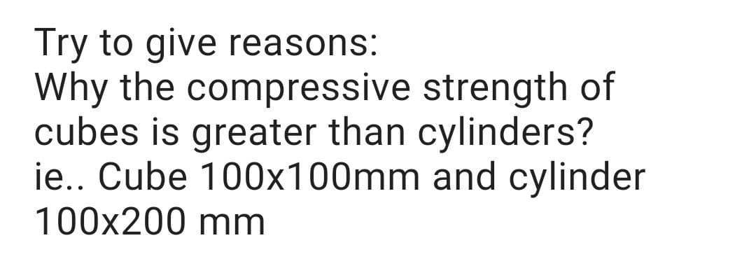 Try to give reasons:
Why the compressive strength of
cubes is greater than cylinders?
ie.. Cube 100x100mm and cylinder
100x200 mm
