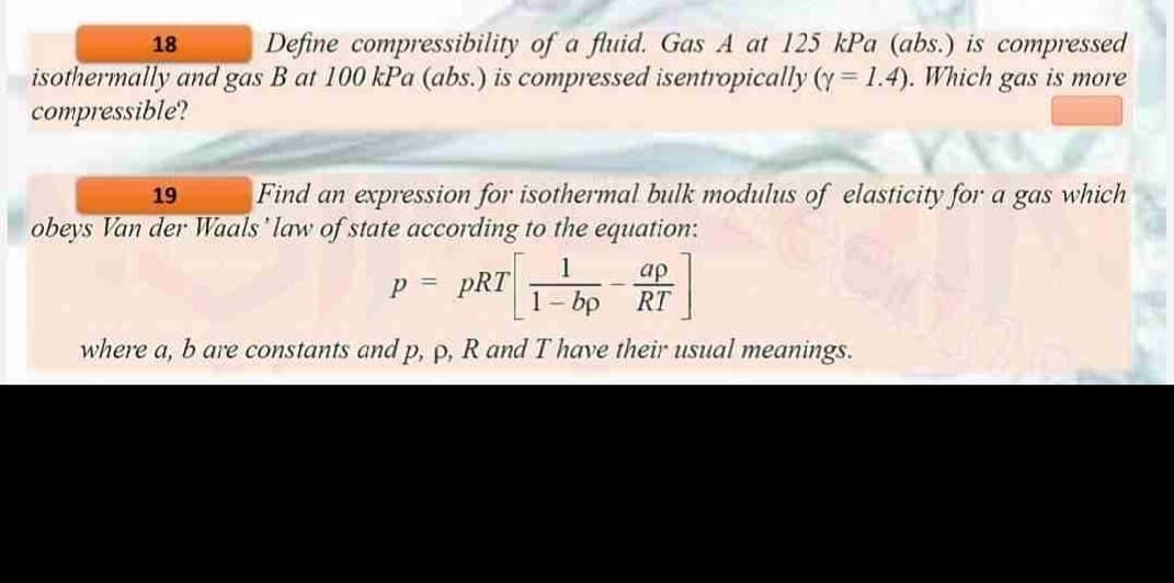 18
Define compressibility of a fluid. Gas A at 125 kPa (abs.) is compressed
isothermally and gas B at 100 kPa (abs.) is compressed isentropically (y=1.4). Which gas is more
compressible?
19
Find an expression for isothermal bulk modulus of elasticity for a gas which
obeys Van der Waals 'law of state according to the equation:
1
1 - bp
where a, b are constants and p, p, R and I have their usual meanings.
p P = PRT
-
ap
RT