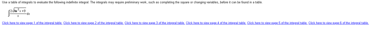 Use a table of integrals to evaluate the following indefinite integral. The integrals may require preliminary work, such as completing the square or changing variables, before it can be found in a table.
2√In ²x +9
-dx
X
Click here to view page 1 of the integral table. Click here to view page 2 of the integral table. Click here to view page 3 of the integral table. Click here to view page 4 of the integral table. Click here to view page 5 of the integral table. Click here to view page 6 of the integral table.