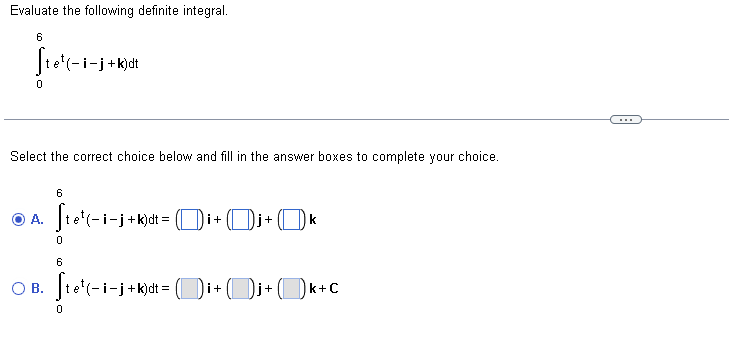 Evaluate the following definite integral.
6
fio¹(-i-j+k)dt
0
Select the correct choice below and fill in the answer boxes to complete your choice.
6
© A. [te¹(-i-j+k)dt = ([])i + (
−j + k)dt = ()i+ Oj+ k
O B.
0
6
Ste¹(-i-j+k)dt = (i+j+k+c
0