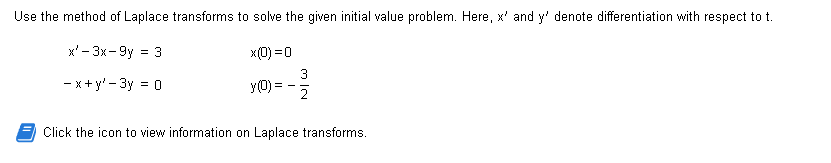 Use the method of Laplace transforms to solve the given initial value problem. Here, x' and y' denote differentiation with respect to t.
x²-3x-9y = 3
x(0) = 0
-x+y'-3y = 0
y(0) = -
-32/33
Click the icon to view information on Laplace transforms.