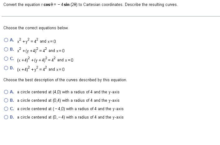 Convert the equation r cos=-4 sin (29) to Cartesian coordinates. Describe the resulting curves.
Choose the correct equations below.
O A. x² + y² = 4² and x=0
2
OB. x² +(y+4)² = 4² and x=0
OC. (x+4)² + (y + 4)² = 4² and x = 0
OD. (x+4)² + y² = 4² and x=0
Choose the best description of the curves described by this equation.
O A. a circle centered at (4,0) with a radius of 4 and the y-axis
B. a circle centered at (0,4) with a radius of 4 and the y-axis
O C. a circle centered at (-4,0) with a radius of 4 and the y-axis.
O D. a circle centered at (0.-4) with a radius of 4 and the y-axis