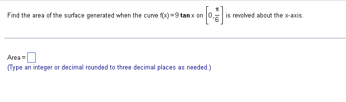 **Problem Statement for Surface Area Calculation**

Find the area of the surface generated when the curve \( f(x) = 9 \tan x \) on the interval \(\left[ 0, \frac{\pi}{6} \right] \)  is revolved about the x-axis.

**Input Section**

Area = [Input Box]  
(Type an integer or decimal rounded to three decimal places as needed.)

---

This task involves calculating the surface area of a solid of revolution. Specifically, it requires us to find the surface area generated by revolving the function \( f(x) = 9 \tan x \) around the x-axis from \( x = 0 \) to \( x = \frac{\pi}{6} \). 

To achieve this, we use the surface area formula for a solid of revolution around the x-axis: 

\[ S = 2\pi \int_{a}^{b} f(x) \sqrt{1 + \left( f'(x) \right)^2} \, dx \]

where \( f'(x) \) is the derivative of the function \( f(x) \). In this case:

1. Compute the derivative \( f'(x) \) of \( f(x) = 9 \tan x \).
2. Substitute \( f(x) \) and \( f'(x) \) into the surface area formula.
3. Compute the integral over the interval \(\left[ 0, \frac{\pi}{6} \right] \).
4. Finally, input the computed surface area rounded to three decimal places.