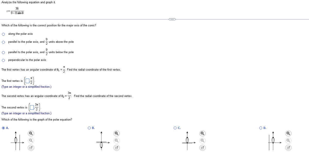 Analyze the following equation and graph it.
36
9-8 sin 9
r=
Which of the following is the correct position for the major axis of the conic?
O along the polar axis.
9
O parallel to the polar axis, and units above the pole
9
O parallel to the polar axis, and units below the pole
O perpendicular to the polar axis
The first vertex has an angular coordinate of 9₁ =2. Find the radial coordinate of the first vertex.
The first vertex is
(Type an integer or a simplified fraction.)
3t
The second vertex has an angular coordinate of 92=2. Find the radial coordinate of the second vertex.
The second vertex is
(Type an integer or a simplified fraction.)
Which of the following is the graph of the polar equation?
O A.
Q
O B.
Q
C
O C.
Q
O D.