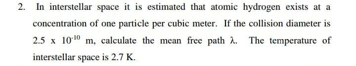 In interstellar space it is estimated that atomic hydrogen exists at a
concentration of one particle per cubic meter. If the collision diameter is
2.5 x 1010 m, calculate the mean free path 2. The temperature of
interstellar space is 2.7 K.
2.
