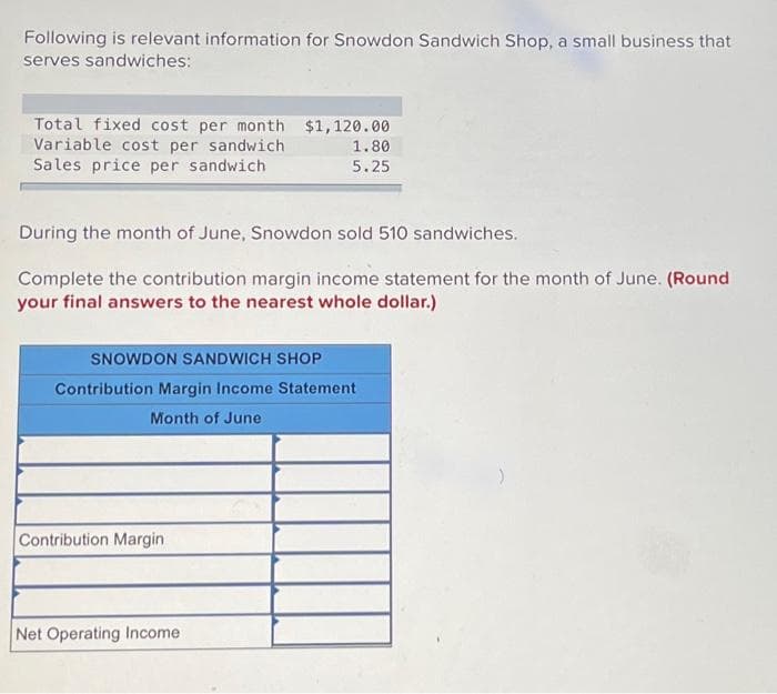 Following is relevant information for Snowdon Sandwich Shop, a small business that
serves sandwiches:
Total fixed cost per month
Variable cost per sandwich
Sales price per sandwich
During the month of June, Snowdon sold 510 sandwiches.
Complete the contribution margin income statement for the month of June. (Round
your final answers to the nearest whole dollar.)
$1,120.00
1.80
5.25
SNOWDON SANDWICH SHOP
Contribution Margin Income Statement
Month of June
Contribution Margin
Net Operating Income