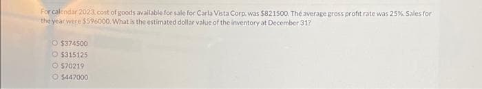 For calendar 2023, cost of goods available for sale for Carla Vista Corp. was $821500. The average gross profit rate was 25%. Sales for
the year were $596000. What is the estimated dollar value of the inventory at December 31?
O $374500
O $315125
$70219
O $447000