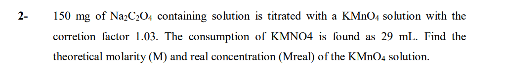 2-
150 mg of NazC2O4 containing solution is titrated with a KMNO4 solution with the
corretion factor 1.03. The consumption of KMNO4 is found as 29 mL. Find the
theoretical molarity (M) and real concentration (Mreal) of the KMNO4 solution.
