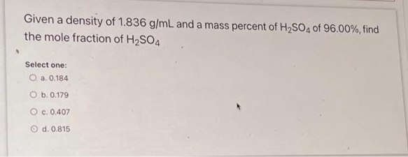 Given a density of 1.836 g/mL and a mass percent of H2SO4 of 96.00%, find
the mole fraction of H2SO4
Select one:
O a. 0.184
O b. 0.179
c. 0.407
O d. 0.815
