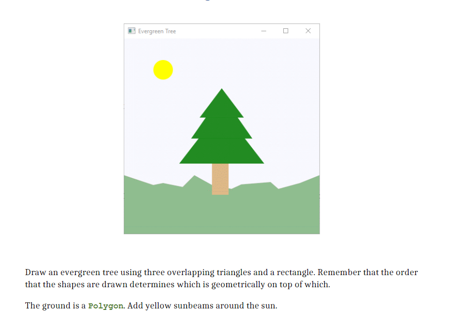 Evergreen Tree
Draw an evergreen tree using three overlapping triangles and a rectangle. Remember that the order
that the shapes are drawn determines which is geometrically on top of which.
The ground is a Polygon. Add yellow sunbeams around the sun.
