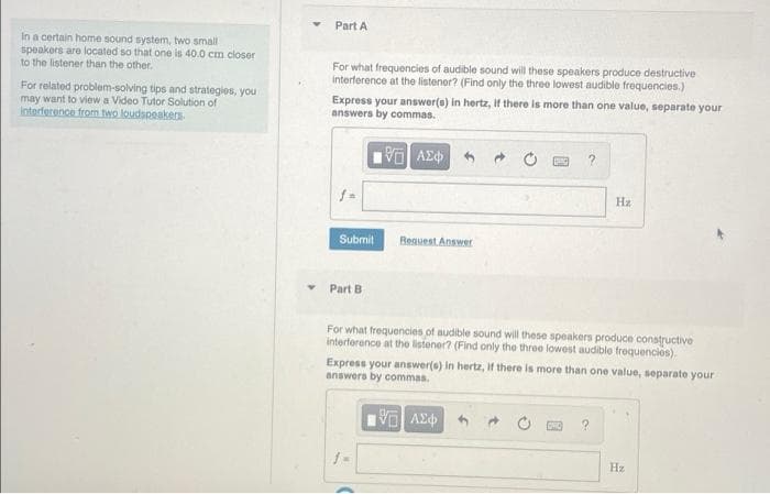 Part A
In a certain home sound system, two small
speakers are located so that one is 40.0 cm closer
to the listener than the other.
For what frequencies of audible sound will these speakers produce destructive
interference at the listener? (Find only the three lowest audible frequencies.)
For related problem-solving tips and strategies, you
may want to view a Video Tutor Solution of
Interference fromn two loudspeakers.
Express your answer(s) in hertz, If there is more than one value, separate your
answers by commas.
Hz
Submit
Bequest Answer
Part B
For what frequencies of audible sound will these speakers produce constructive
interforence at the listener? (Find only the three lowest audiblo frequencies).
Express your answer(e) in hertz, If there is more than one value, separate your
answers by commas.
Hz

