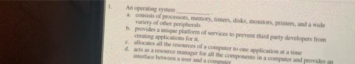 An operating system
a consists of processors, memory, timers, disks, monitors, printers, and a wide
variety of other peripherals
b. provides a unique platform of services to prevent third party developers from
creating applications for it
c. allocates all the resources of a computer to one application at a time
d. acts as a resource manager for all the components in a computer and provides an
interface between a user and a computer
