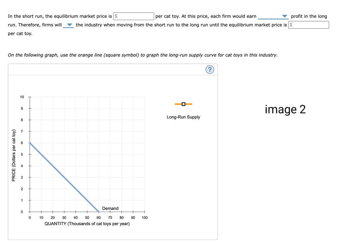 per cat toy. At this price, each firm would earn
In the short run, the equilibrium market price is $
the industry when moving from the short run to the long run until the equilibrium market price is $
run. Therefore, firms will
per cat toy.
On the following graph, use the orange line (square symbol) to graph the long-run supply curve for cat toys in this industry.
PRICE (Dollars per cat toy)
10
9
8
2
1
0
0
Demand
+
80
10 20 30 40 50 60 70
QUANTITY (Thousands of cat toys per year)
90
100
Long-Run Supply
(?)
profit in the long
image 2