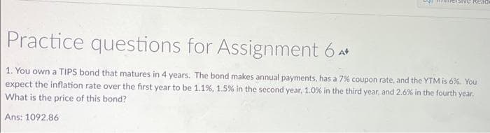 sive Read
Practice questions for Assignment 6**
1. You own a TIPS bond that matures in 4 years. The bond makes annual payments, has a 7% coupon rate, and the YTM is 6%. You
expect the inflation rate over the first year to be 1.1%, 1.5% in the second year, 1.0% in the third year, and 2.6% in the fourth year.
What is the price of this bond?
Ans: 1092.86