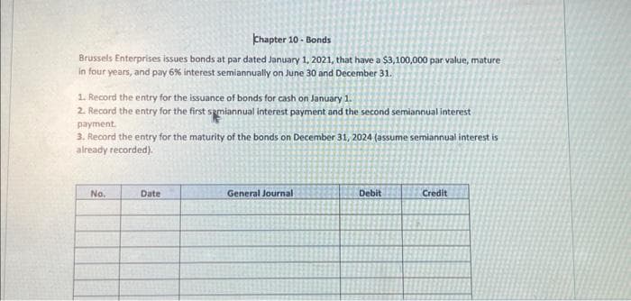 Chapter 10- Bonds
Brussels Enterprises issues bonds at par dated January 1, 2021, that have a $3,100,000 par value, mature
in four years, and pay 6% interest semiannually on June 30 and December 31.
1. Record the entry for the issuance of bonds for cash on January 1.
2. Record the entry for the first semiannual interest payment and the second semiannual interest
payment.
3. Record the entry for the maturity of the bonds on December 31, 2024 (assume semiannual interest is
already recorded).
No.
Date
General Journal
Debit
Credit