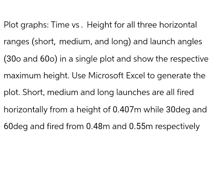 Plot graphs: Time vs. Height for all three horizontal
ranges (short, medium, and long) and launch angles
(300 and 600) in a single plot and show the respective
maximum height. Use Microsoft Excel to generate the
plot. Short, medium and long launches are all fired
horizontally from a height of 0.407m while 30deg and
60deg and fired from 0.48m and 0.55m respectively