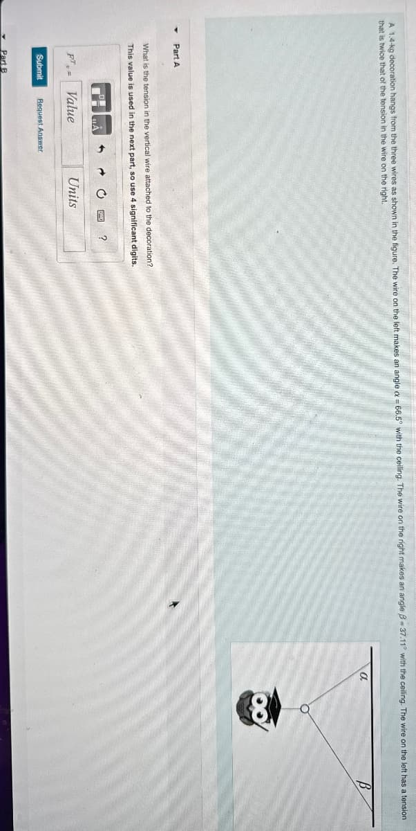 A 1.4-kg decoration hangs from the three wires as shown in the figure. The wire on the left makes an angle ax = 66.5° with the ceiling. The wire on the right makes an angle B-37.11° with the ceiling. The wire on the left has a tension
that is twice that of the tension in the wire on the right.
Part A
What is the tension in the vertical wire attached to the decoration?
This value is used in the next part, so use 4 significant digits.
FT
Value
Submit Request Answer
Part B
?
Units
a
B
