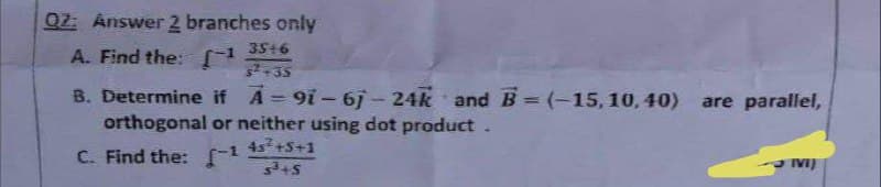 Q2: Answer 2 branches only
A. Find the: -1 35+6
$²+35
B. Determine if A-91-67-24k and B = (-15, 10,40)
orthogonal or neither using dot product.
4s² +5+1
C. Find the: [-¹
5³+5
are parallel,
IVI)