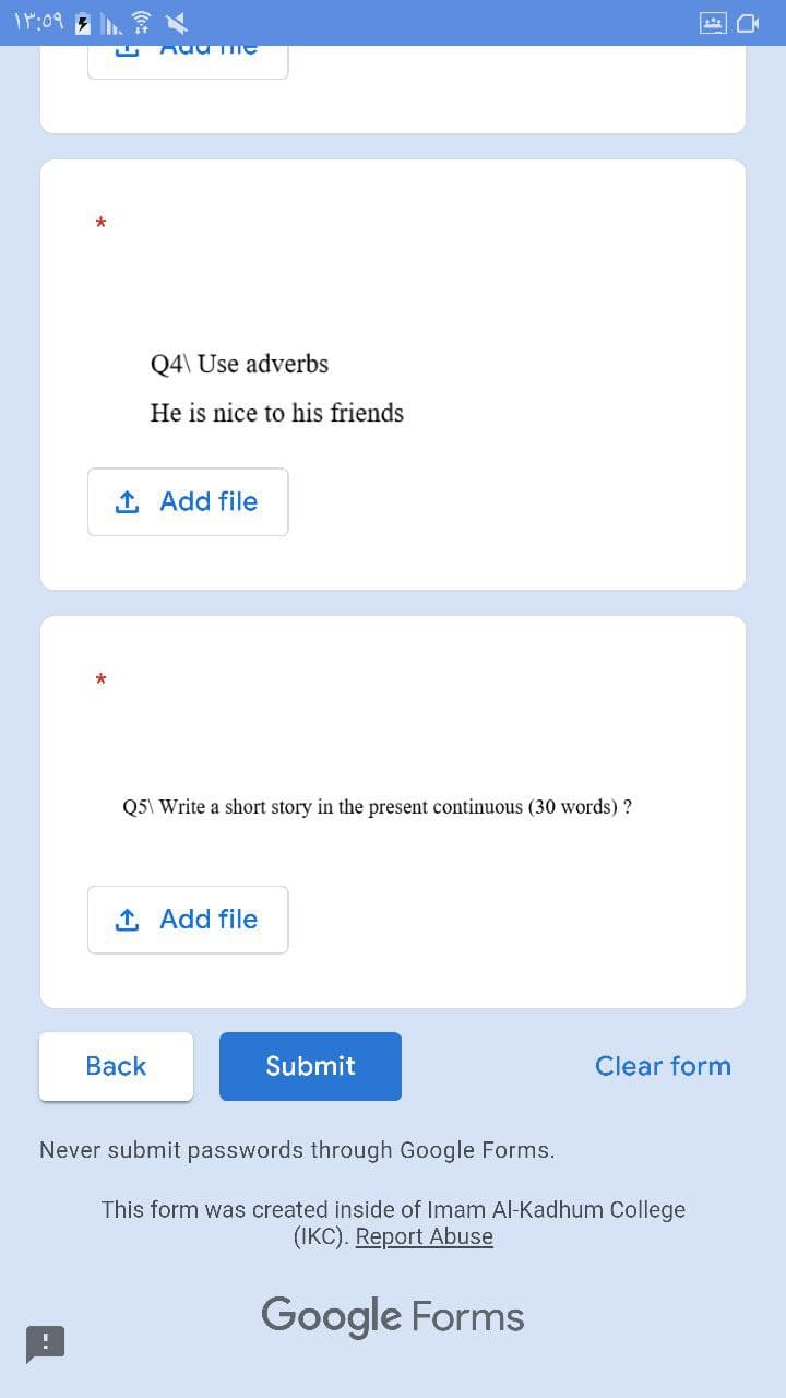 11:09
*
AUUTTIC
Q4\ Use adverbs
He is nice to his friends
1. Add file
*
Q5\ Write a short story in the present continuous (30 words) ?
1. Add file
Back
Submit
Never submit passwords through Google Forms.
Clear form
This form was created inside of Imam Al-Kadhum College
(IKC). Report Abuse
Google Forms
rk