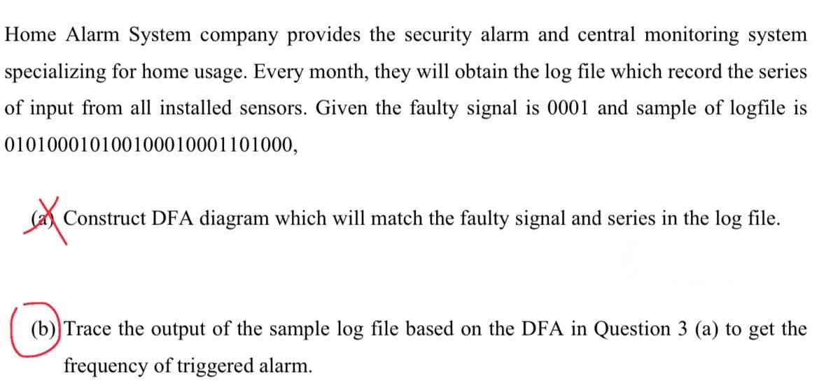 Home Alarm System company provides the security alarm and central monitoring system
specializing for home usage. Every month, they will obtain the log file which record the series
of input from all installed sensors. Given the faulty signal is 0001 and sample of logfile is
010100010100100010001101000,
Cate
Construct DFA diagram which will match the faulty signal and series in the log file.
(b)) Trace the output of the sample log file based on the DFA in Question 3 (a) to get the
frequency of triggered alarm.