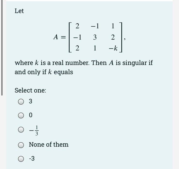 Let
Select one:
O 3
A =
O - -/-
3
None of them
-3
2
−1
2
where k is a real number. Then A is singular if
and only if k equals
-1
3
1
1
2
-k