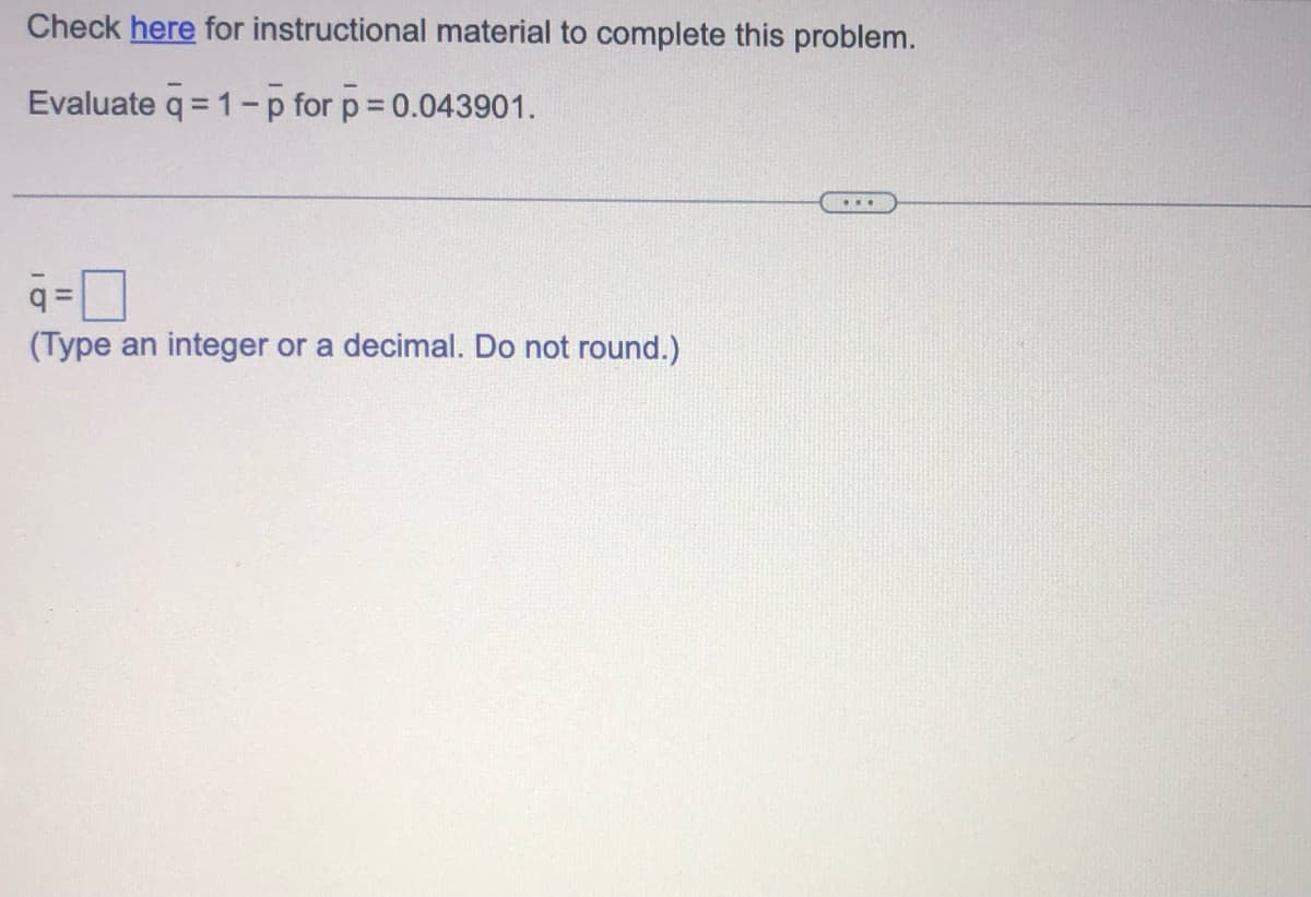 Check here for instructional material to complete this problem.
Evaluate q=1-p for p = 0.043901.
=
(Type an integer or a decimal. Do not round.)
...