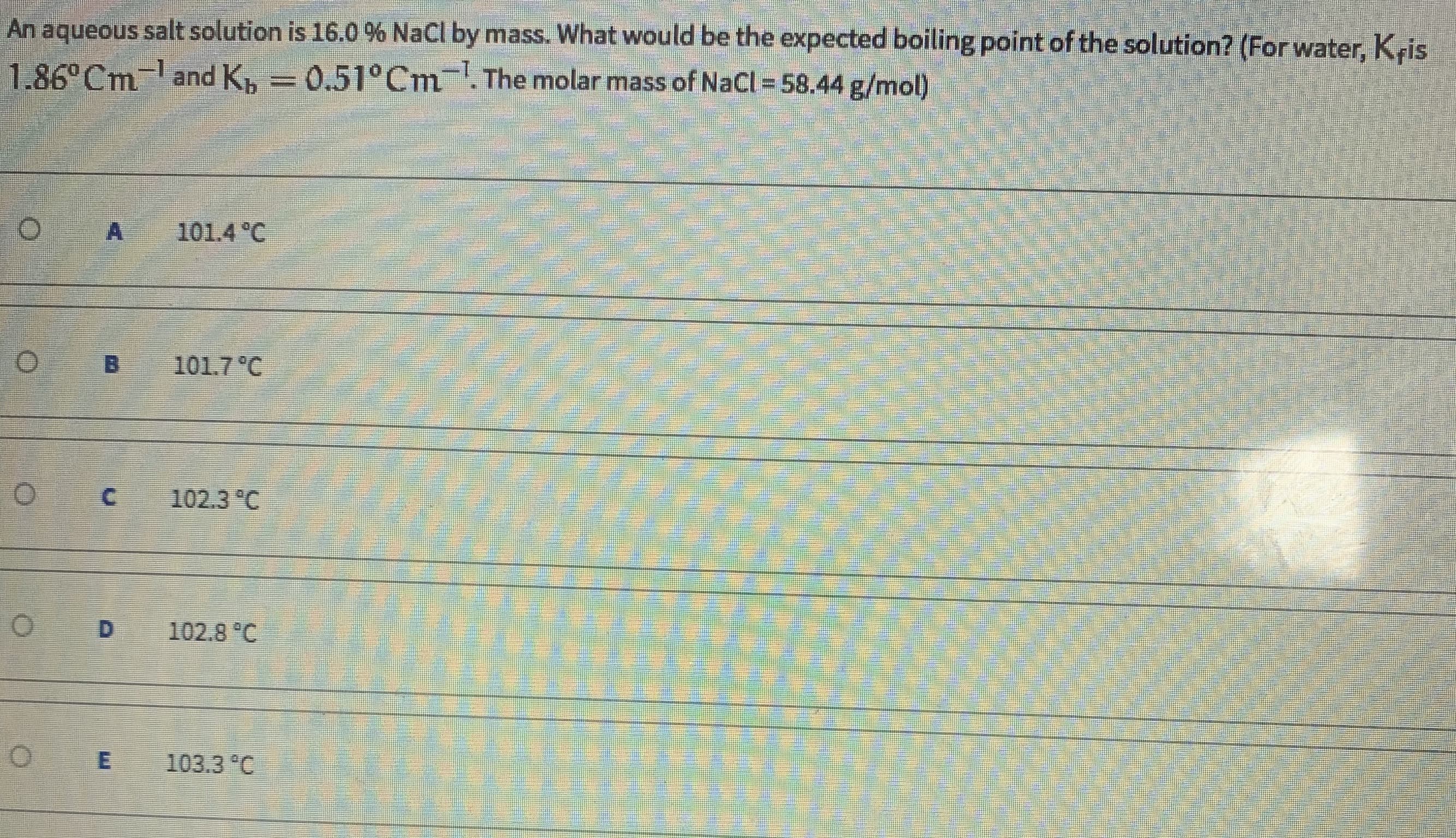 An aqueous salt solution'is 16.0 % NaCl by mass. What would be the expected boiling point of the solution? (For water, Kris
1.86° Cm land K, = 0.51°Cm '. The molar.mass of NaCl = 58.44 g/mol)
