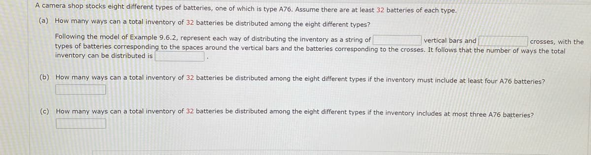 A camera shop stocks eight different types of batteries, one of which is type A76. Assume there are at least 32 batteries of each type.
(a) How many ways can a total inventory of 32 batteries be distributed among the eight different types?
Following the model of Example 9.6.2, represent each way of distributing the inventory as a string of
types of batteries corresponding to the spaces around the vertical bars and the batteries corresponding to the crosses. It follows that the number of ways the total
inventory can be distributed is
vertical bars and
crosses, with the
(b) How many ways can a total inventory of 32 batteries be distributed among the eight different types if the inventory must include at least four A76 batteries?
(c) How many ways can a total inventory of 32 batteries be distributed among the eight different types if the inventory includes at most three A76 batteries?
